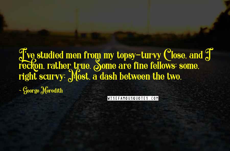 George Meredith Quotes: I've studied men from my topsy-turvy Close, and I reckon, rather true. Some are fine fellows: some, right scurvy; Most, a dash between the two.