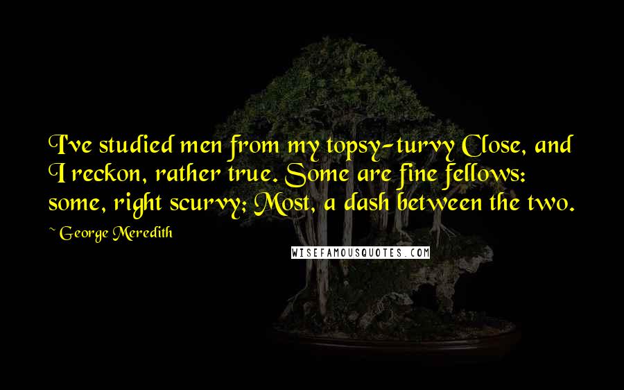 George Meredith Quotes: I've studied men from my topsy-turvy Close, and I reckon, rather true. Some are fine fellows: some, right scurvy; Most, a dash between the two.