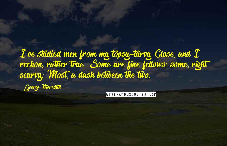 George Meredith Quotes: I've studied men from my topsy-turvy Close, and I reckon, rather true. Some are fine fellows: some, right scurvy; Most, a dash between the two.