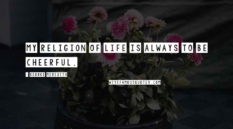 George Meredith Quotes: My religion of life is always to be cheerful.