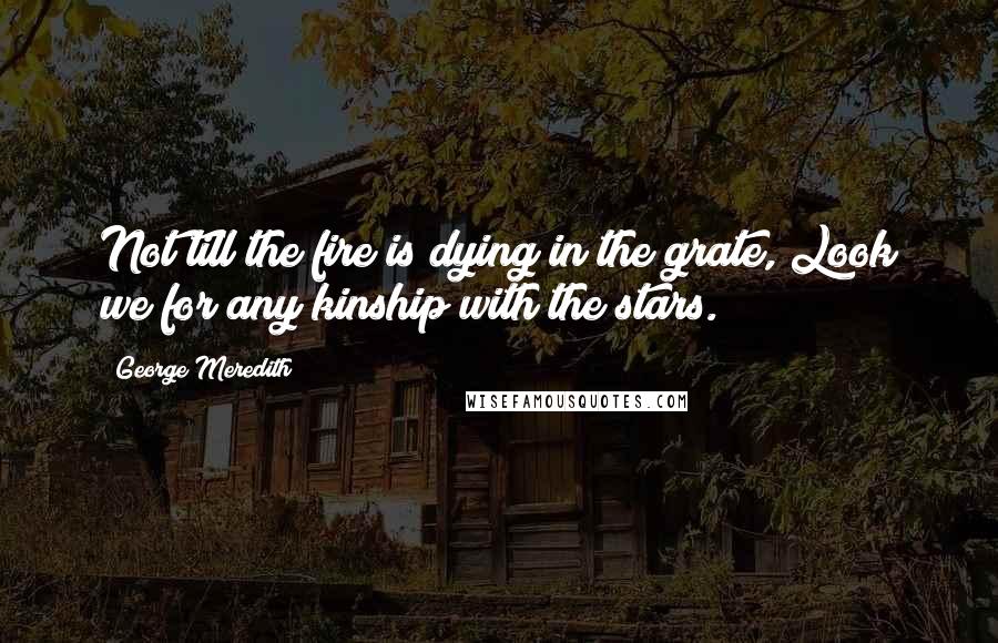 George Meredith Quotes: Not till the fire is dying in the grate, Look we for any kinship with the stars.