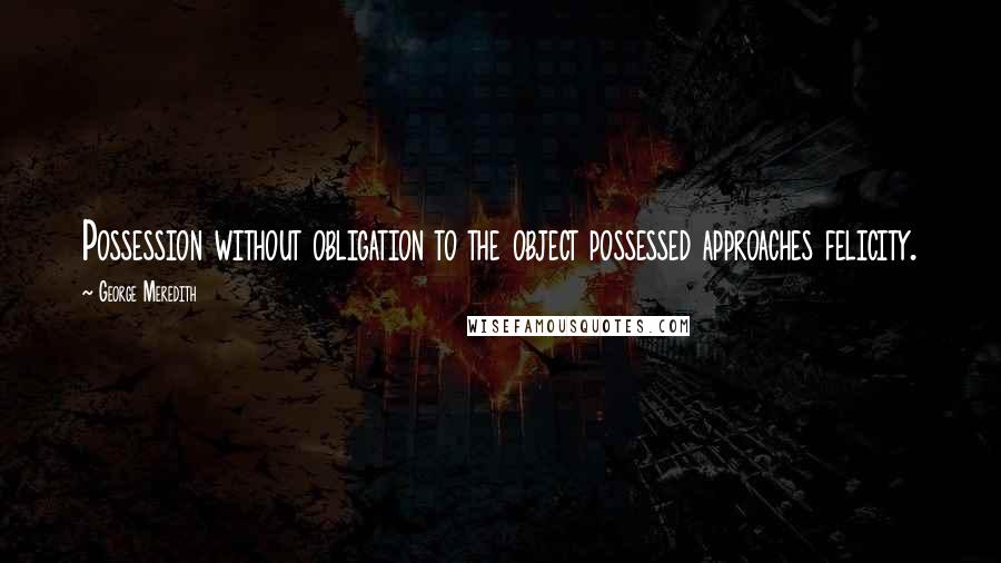 George Meredith Quotes: Possession without obligation to the object possessed approaches felicity.