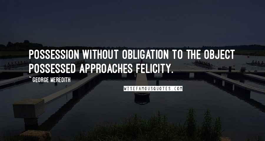 George Meredith Quotes: Possession without obligation to the object possessed approaches felicity.