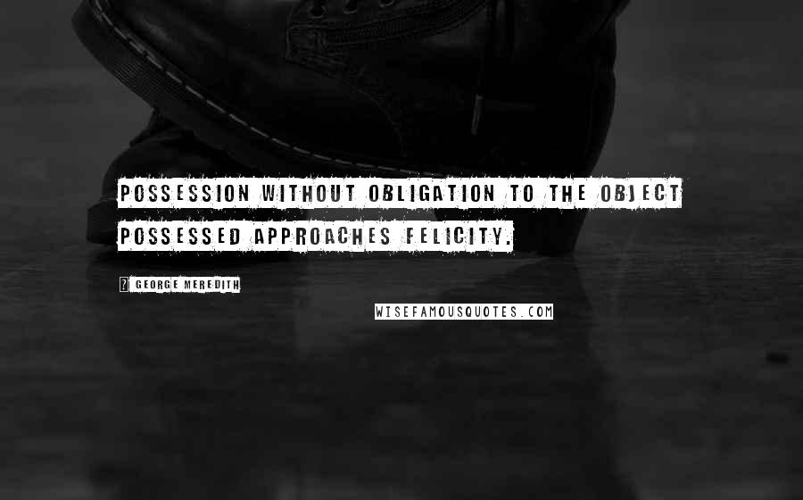 George Meredith Quotes: Possession without obligation to the object possessed approaches felicity.