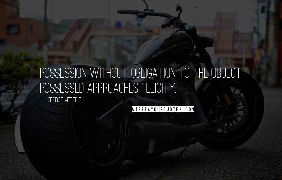 George Meredith Quotes: Possession without obligation to the object possessed approaches felicity.