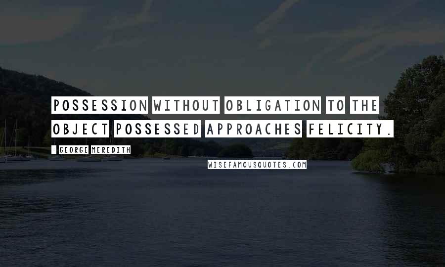 George Meredith Quotes: Possession without obligation to the object possessed approaches felicity.