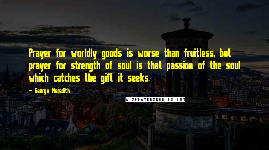 George Meredith Quotes: Prayer for worldly goods is worse than fruitless, but prayer for strength of soul is that passion of the soul which catches the gift it seeks.