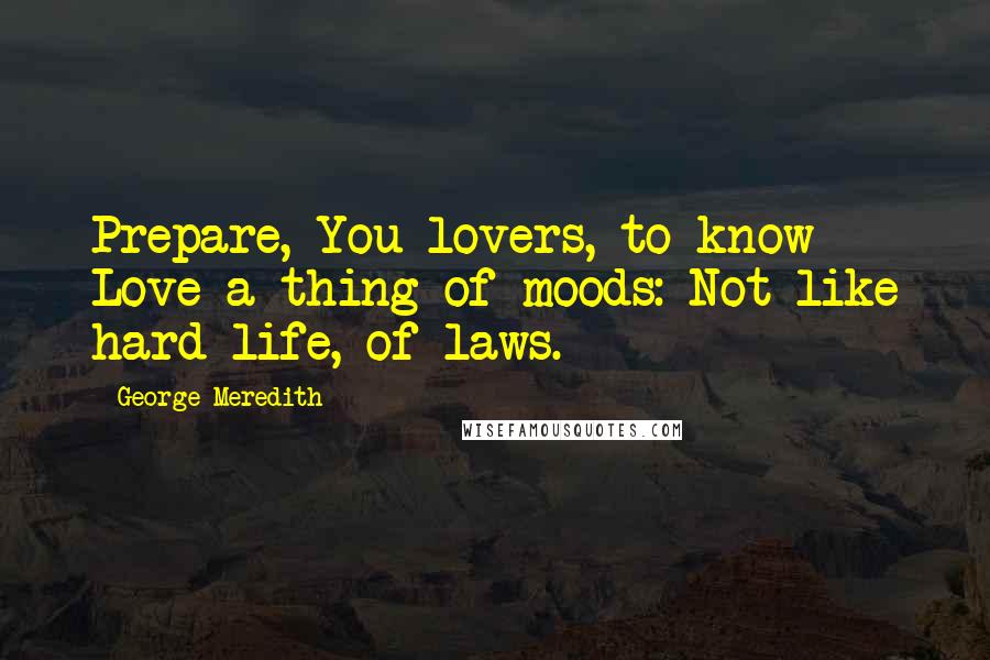 George Meredith Quotes: Prepare, You lovers, to know Love a thing of moods: Not like hard life, of laws.