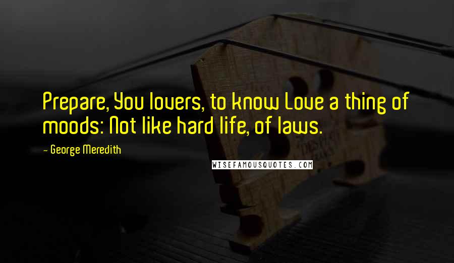 George Meredith Quotes: Prepare, You lovers, to know Love a thing of moods: Not like hard life, of laws.