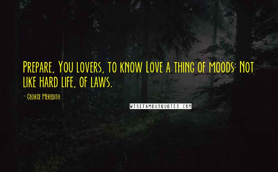 George Meredith Quotes: Prepare, You lovers, to know Love a thing of moods: Not like hard life, of laws.