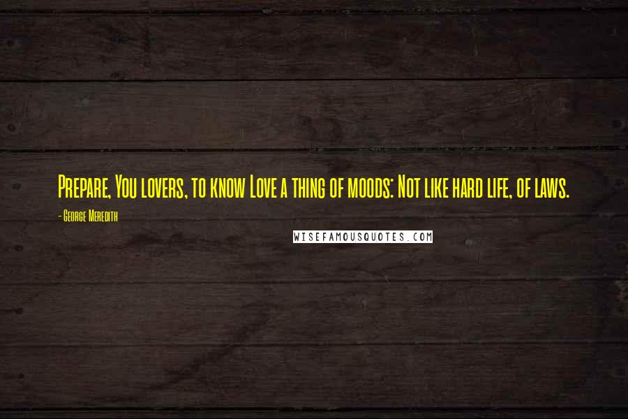 George Meredith Quotes: Prepare, You lovers, to know Love a thing of moods: Not like hard life, of laws.