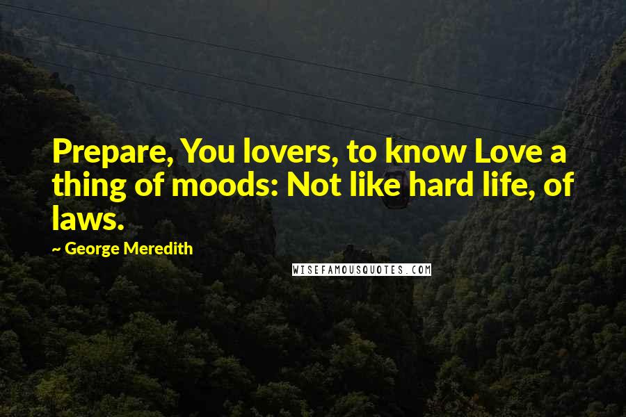 George Meredith Quotes: Prepare, You lovers, to know Love a thing of moods: Not like hard life, of laws.