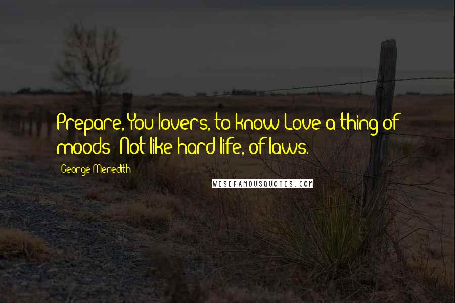 George Meredith Quotes: Prepare, You lovers, to know Love a thing of moods: Not like hard life, of laws.