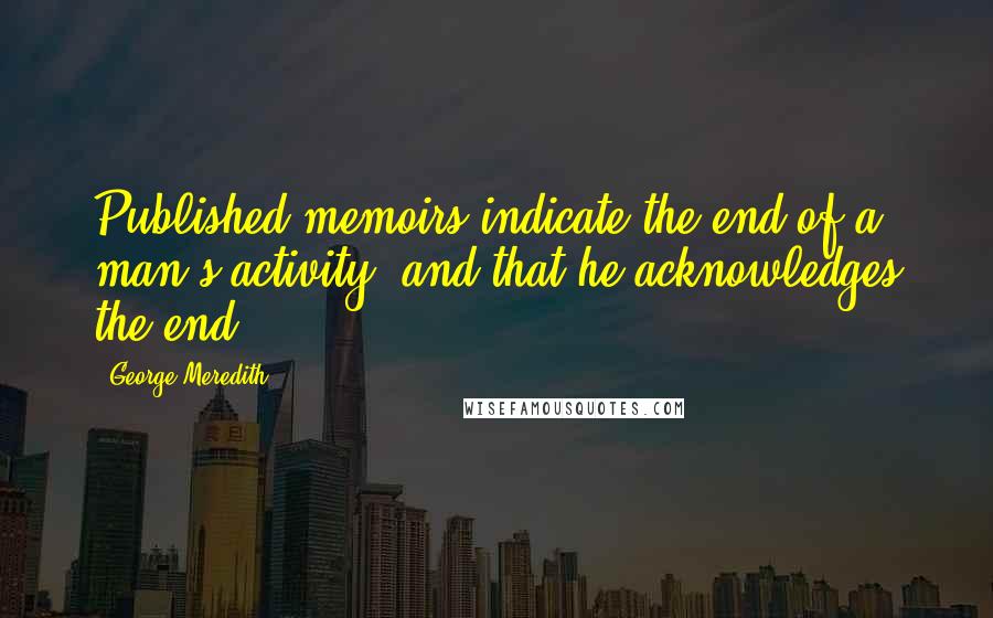 George Meredith Quotes: Published memoirs indicate the end of a man's activity, and that he acknowledges the end.