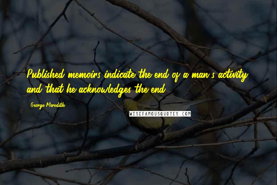 George Meredith Quotes: Published memoirs indicate the end of a man's activity, and that he acknowledges the end.