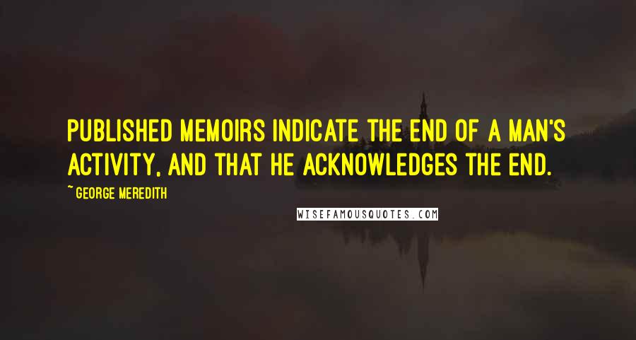 George Meredith Quotes: Published memoirs indicate the end of a man's activity, and that he acknowledges the end.