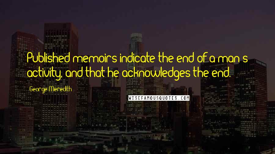 George Meredith Quotes: Published memoirs indicate the end of a man's activity, and that he acknowledges the end.