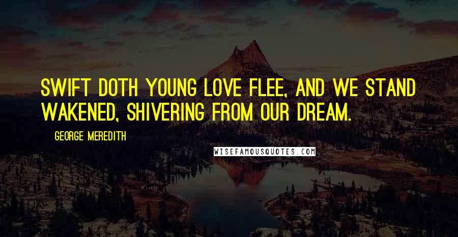 George Meredith Quotes: Swift doth young Love flee, And we stand wakened, shivering from our dream.