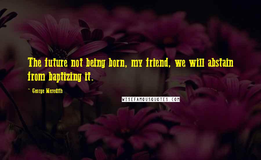 George Meredith Quotes: The future not being born, my friend, we will abstain from baptizing it.