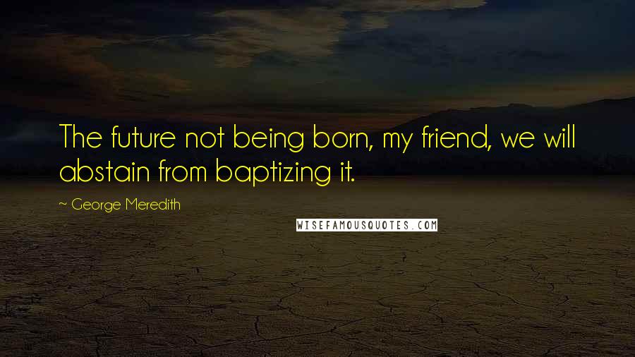 George Meredith Quotes: The future not being born, my friend, we will abstain from baptizing it.