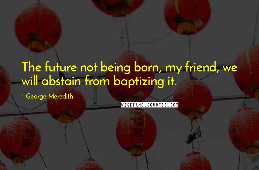 George Meredith Quotes: The future not being born, my friend, we will abstain from baptizing it.