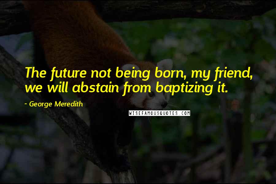 George Meredith Quotes: The future not being born, my friend, we will abstain from baptizing it.