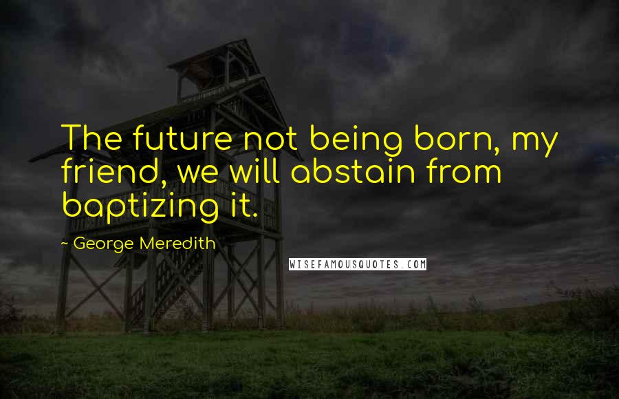 George Meredith Quotes: The future not being born, my friend, we will abstain from baptizing it.