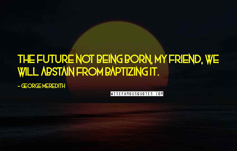 George Meredith Quotes: The future not being born, my friend, we will abstain from baptizing it.