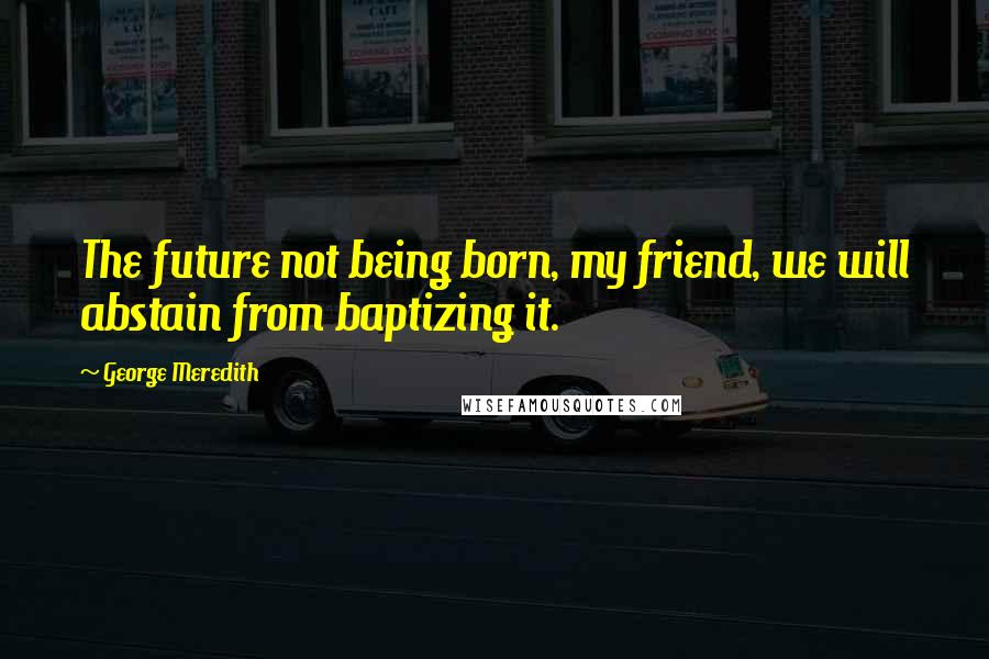 George Meredith Quotes: The future not being born, my friend, we will abstain from baptizing it.