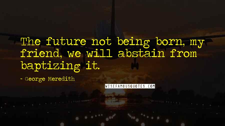 George Meredith Quotes: The future not being born, my friend, we will abstain from baptizing it.