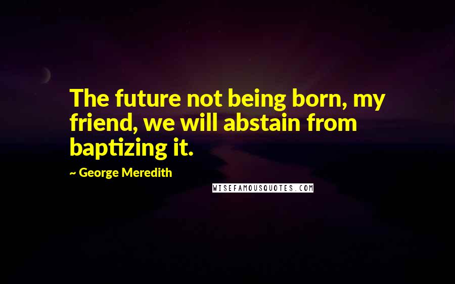 George Meredith Quotes: The future not being born, my friend, we will abstain from baptizing it.