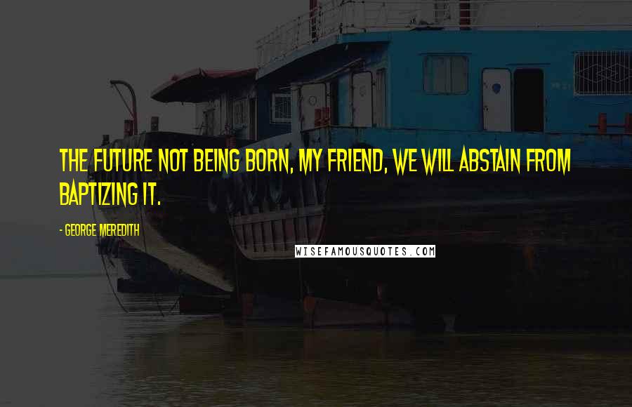 George Meredith Quotes: The future not being born, my friend, we will abstain from baptizing it.