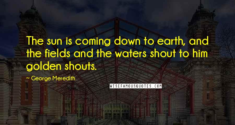 George Meredith Quotes: The sun is coming down to earth, and the fields and the waters shout to him golden shouts.