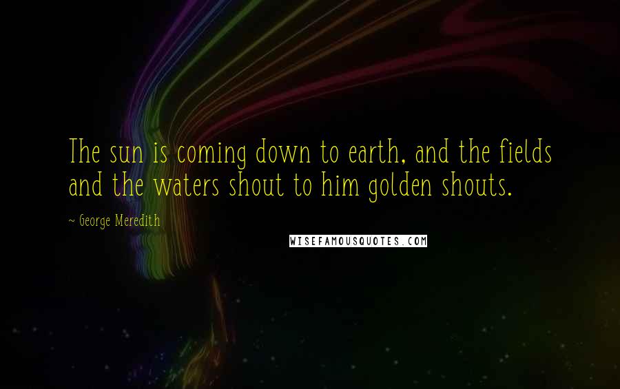 George Meredith Quotes: The sun is coming down to earth, and the fields and the waters shout to him golden shouts.