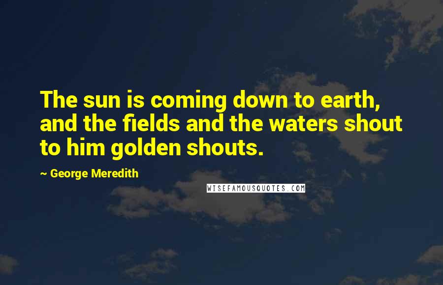 George Meredith Quotes: The sun is coming down to earth, and the fields and the waters shout to him golden shouts.