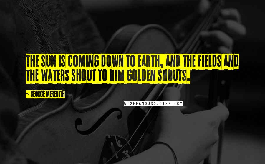 George Meredith Quotes: The sun is coming down to earth, and the fields and the waters shout to him golden shouts.