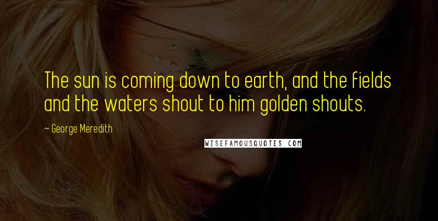 George Meredith Quotes: The sun is coming down to earth, and the fields and the waters shout to him golden shouts.