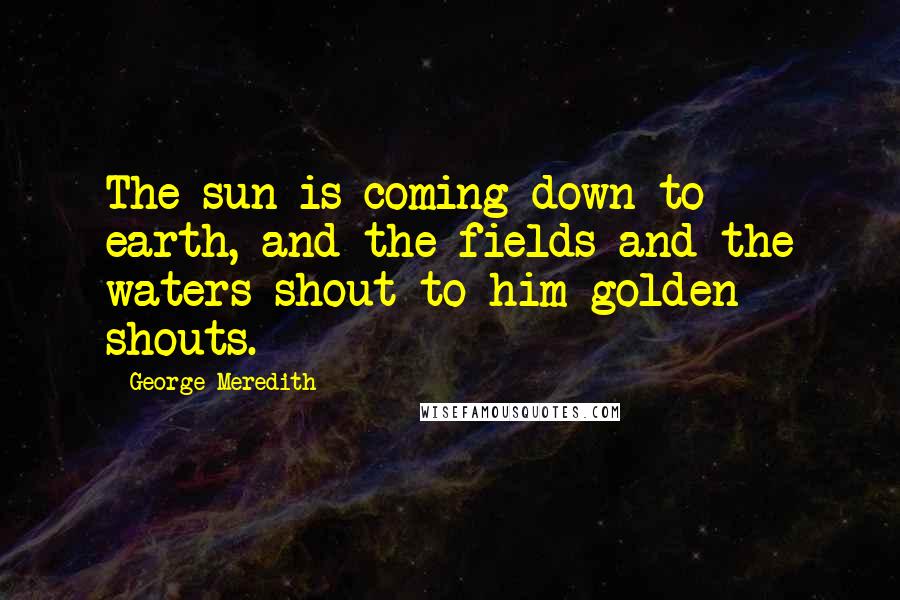 George Meredith Quotes: The sun is coming down to earth, and the fields and the waters shout to him golden shouts.