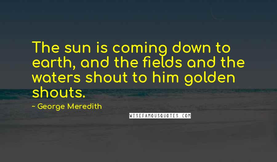 George Meredith Quotes: The sun is coming down to earth, and the fields and the waters shout to him golden shouts.