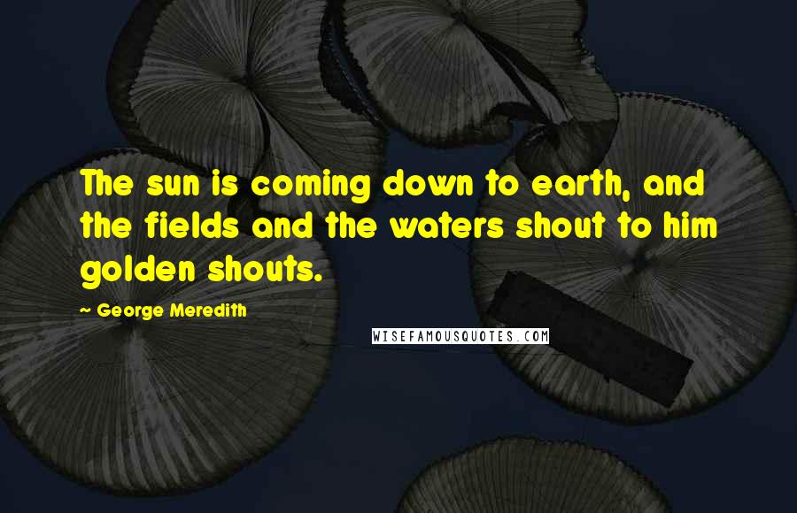 George Meredith Quotes: The sun is coming down to earth, and the fields and the waters shout to him golden shouts.