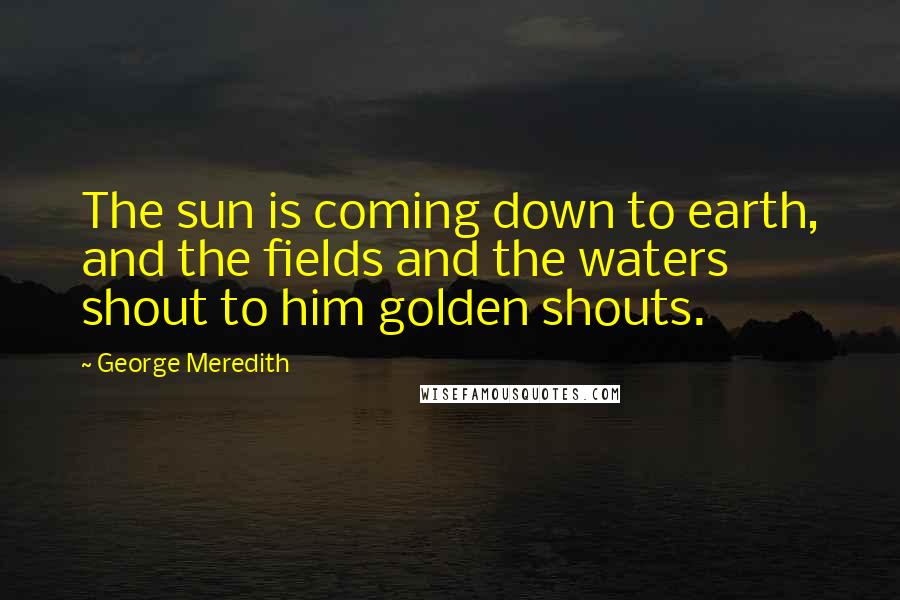 George Meredith Quotes: The sun is coming down to earth, and the fields and the waters shout to him golden shouts.