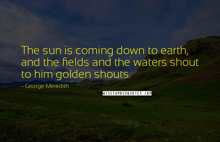 George Meredith Quotes: The sun is coming down to earth, and the fields and the waters shout to him golden shouts.