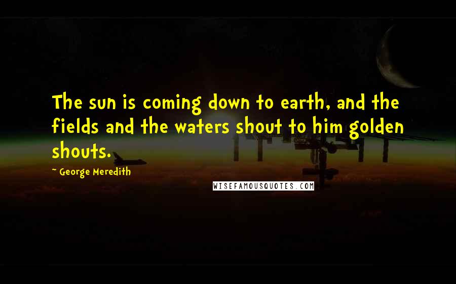 George Meredith Quotes: The sun is coming down to earth, and the fields and the waters shout to him golden shouts.