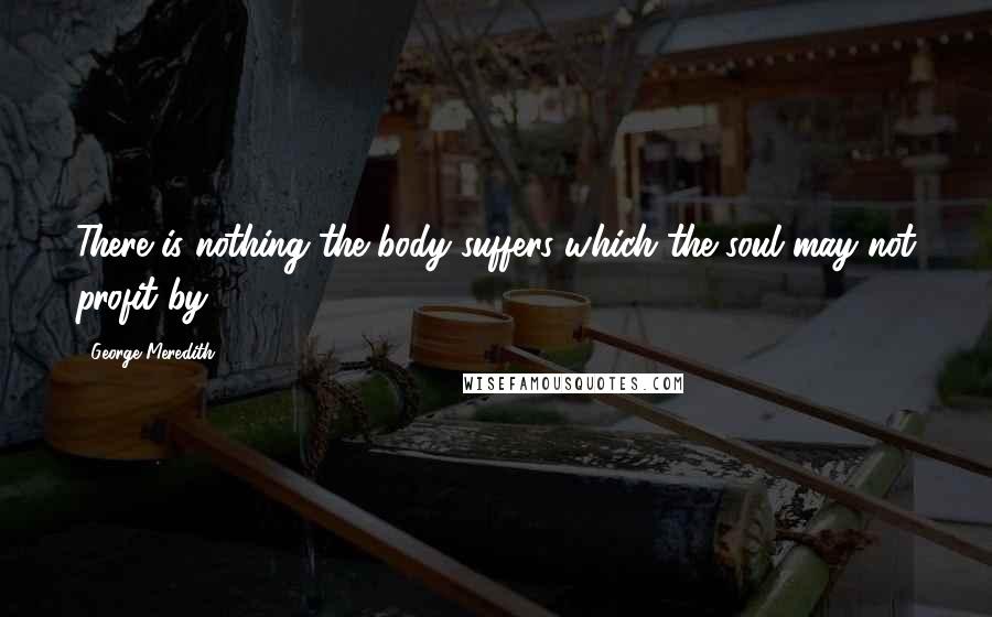 George Meredith Quotes: There is nothing the body suffers which the soul may not profit by.