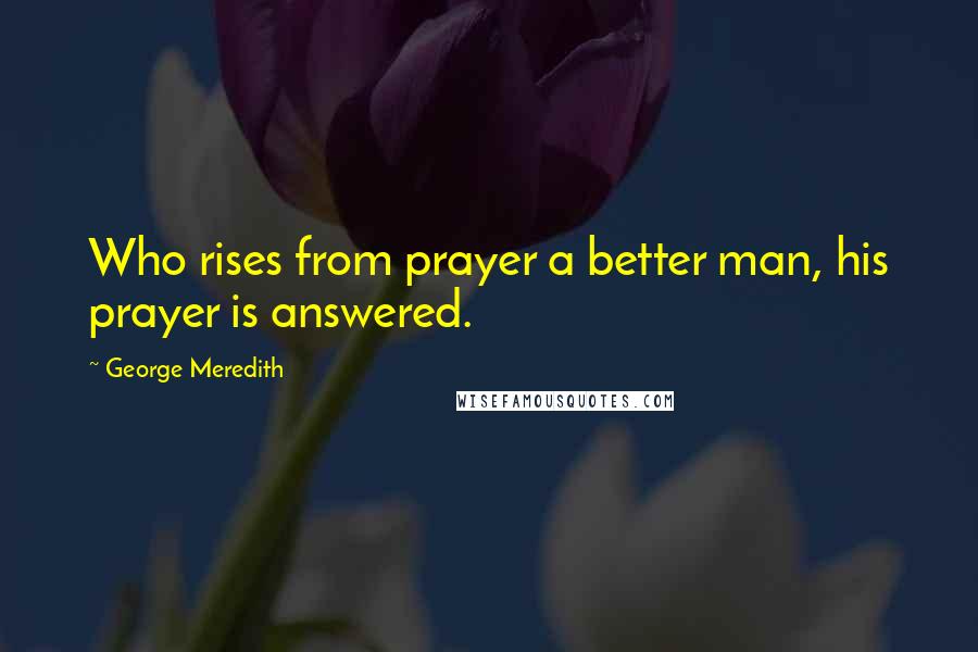 George Meredith Quotes: Who rises from prayer a better man, his prayer is answered.