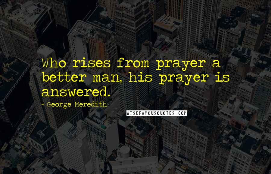 George Meredith Quotes: Who rises from prayer a better man, his prayer is answered.