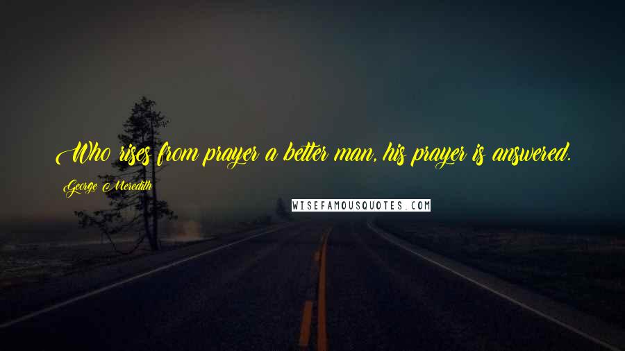 George Meredith Quotes: Who rises from prayer a better man, his prayer is answered.