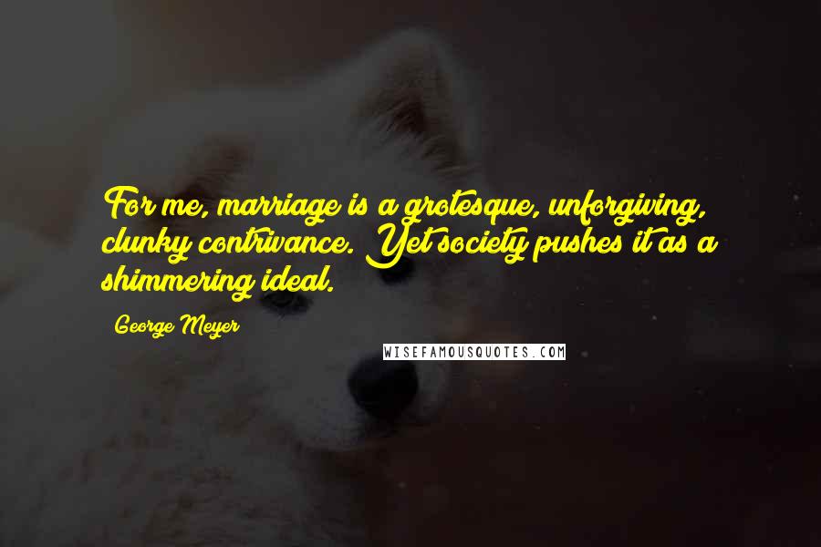 George Meyer Quotes: For me, marriage is a grotesque, unforgiving, clunky contrivance. Yet society pushes it as a shimmering ideal.