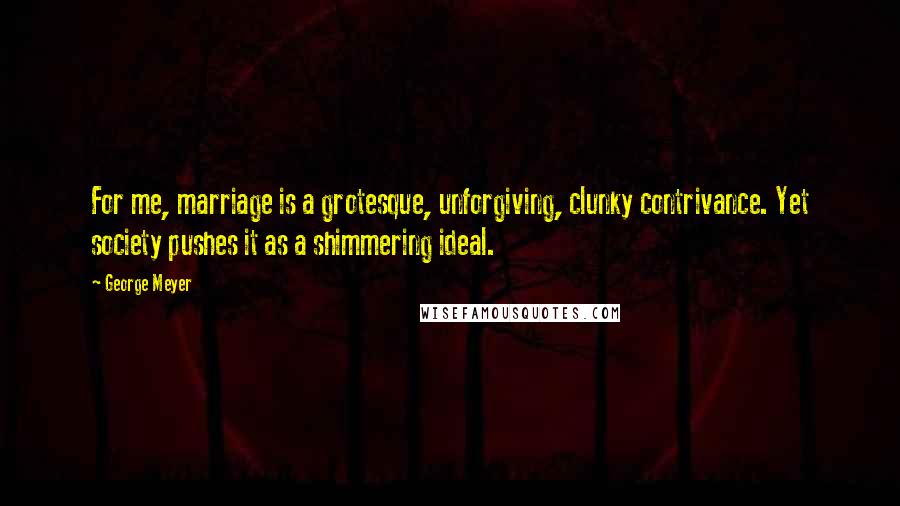 George Meyer Quotes: For me, marriage is a grotesque, unforgiving, clunky contrivance. Yet society pushes it as a shimmering ideal.