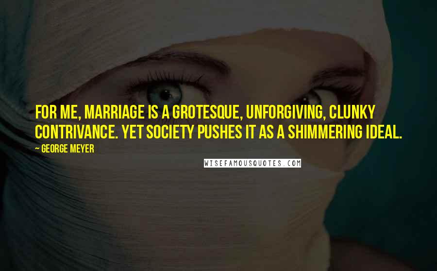 George Meyer Quotes: For me, marriage is a grotesque, unforgiving, clunky contrivance. Yet society pushes it as a shimmering ideal.